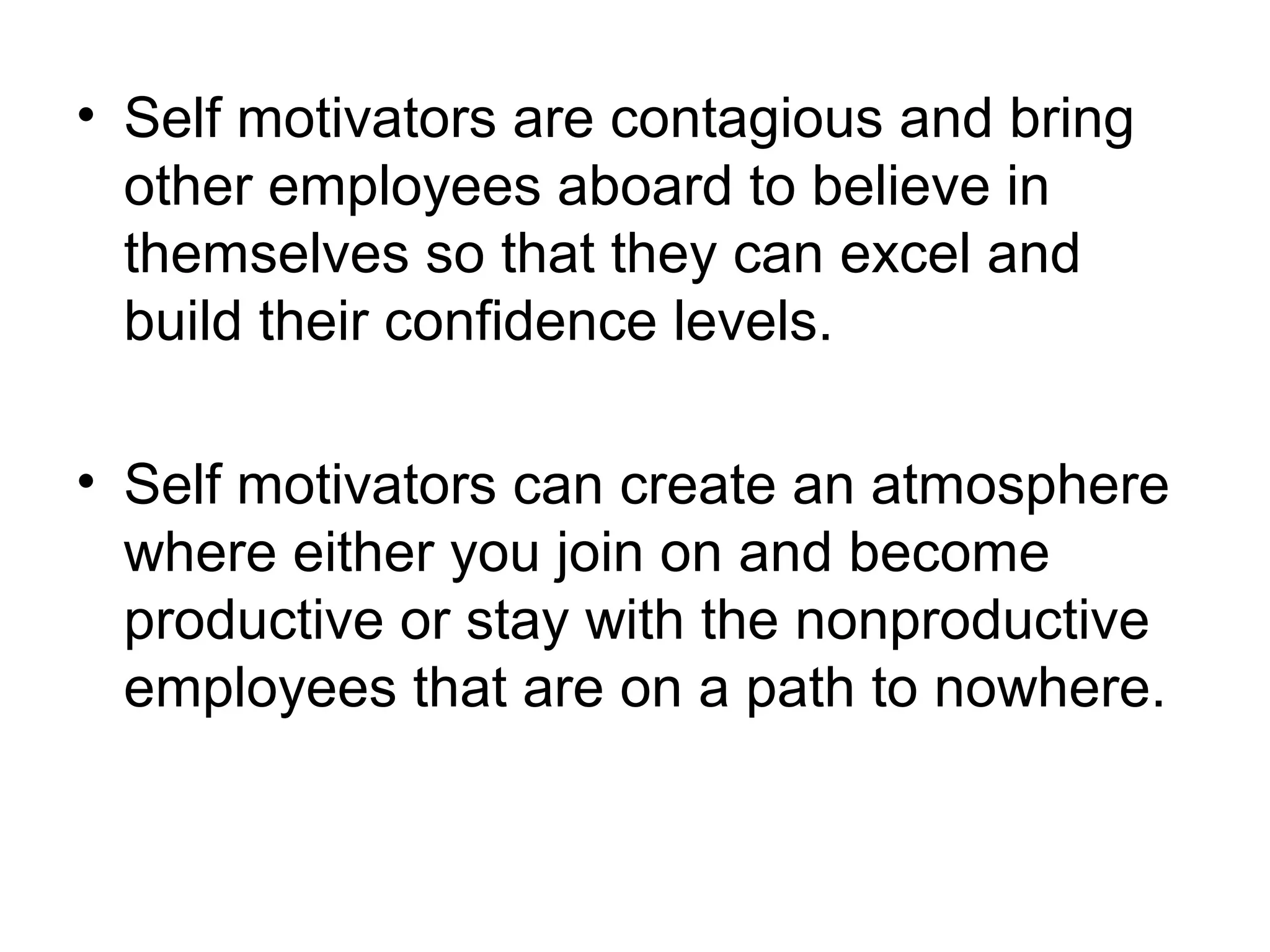• Self motivators are contagious and bring
other employees aboard to believe in
themselves so that they can excel and
build their confidence levels.
• Self motivators can create an atmosphere
where either you join on and become
productive or stay with the nonproductive
employees that are on a path to nowhere.
 