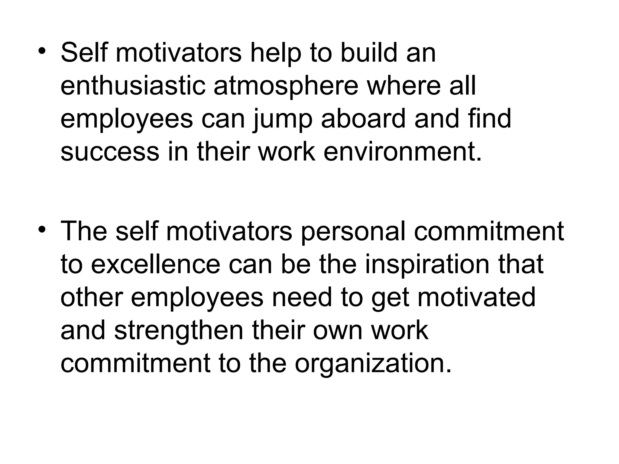 • Self motivators help to build an
enthusiastic atmosphere where all
employees can jump aboard and find
success in their work environment.
• The self motivators personal commitment
to excellence can be the inspiration that
other employees need to get motivated
and strengthen their own work
commitment to the organization.
 