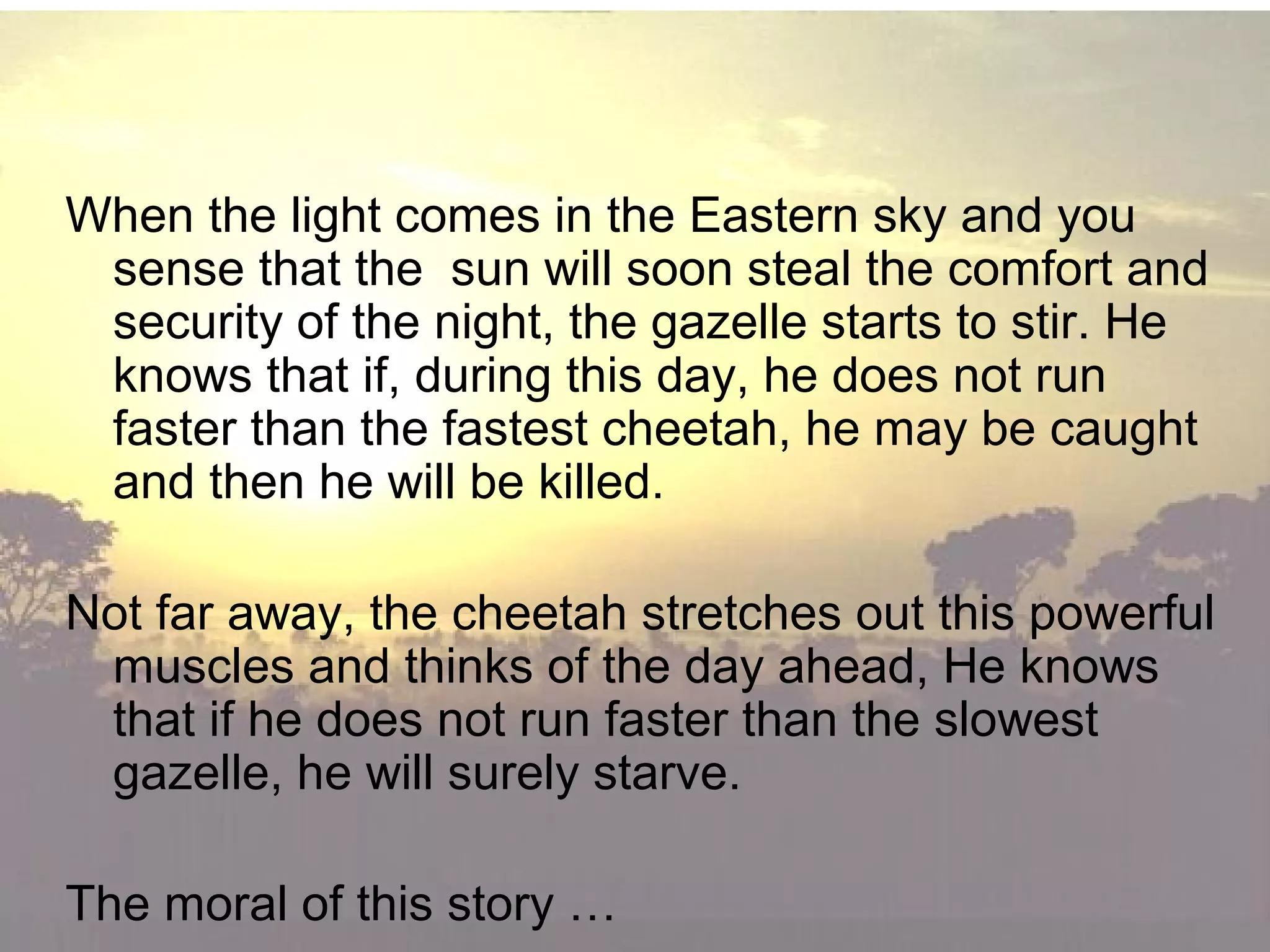 • When the light comes in the Eastern sky and
you sense that the sun will soon steal the
comfort and security of the night, the gazelle
starts to stir. He knows that if, during this day, he
does not run faster than the fastest cheetah, he
may be caught and then he will be killed.
• Not far away, the cheetah stretches out this
powerful muscles and thinks of the day ahead,
He knows that if he does not run faster than the
slowest gazelle, he will surely starve.
• The moral of this story …
When the light comes in the Eastern sky and you
sense that the sun will soon steal the comfort and
security of the night, the gazelle starts to stir. He
knows that if, during this day, he does not run
faster than the fastest cheetah, he may be caught
and then he will be killed.
Not far away, the cheetah stretches out this powerful
muscles and thinks of the day ahead, He knows
that if he does not run faster than the slowest
gazelle, he will surely starve.
The moral of this story …
 