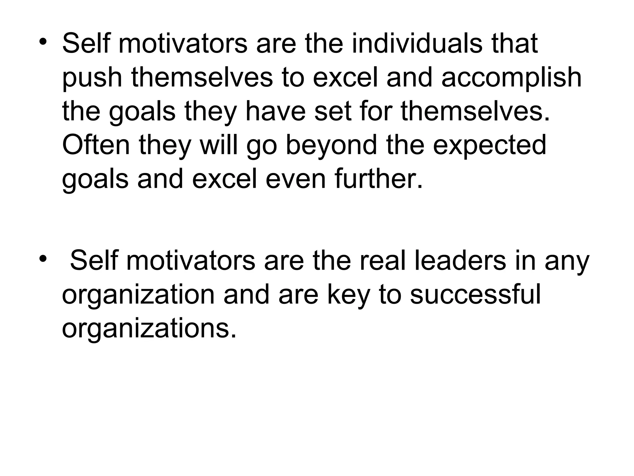 • Self motivators are the individuals that
push themselves to excel and accomplish
the goals they have set for themselves.
Often they will go beyond the expected
goals and excel even further.
• Self motivators are the real leaders in any
organization and are key to successful
organizations.
 