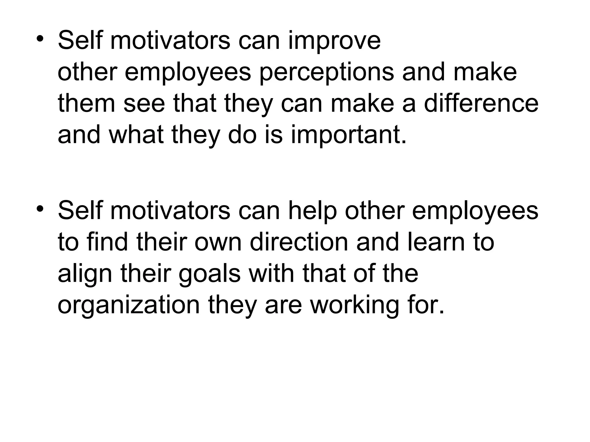• Self motivators can improve
other employees perceptions and make
them see that they can make a difference
and what they do is important.
• Self motivators can help other employees
to find their own direction and learn to
align their goals with that of the
organization they are working for.
 