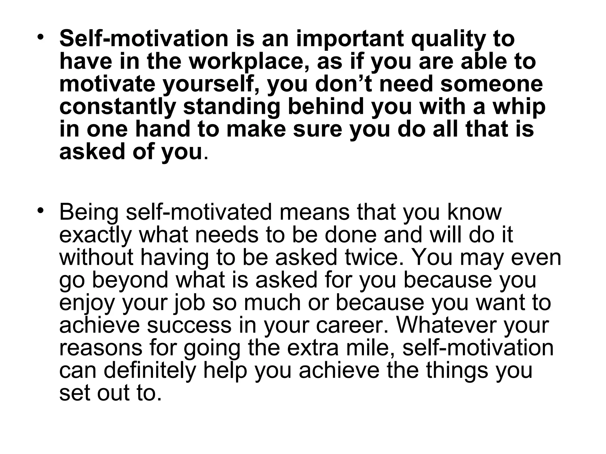 • Self-motivation is an important quality to
have in the workplace, as if you are able to
motivate yourself, you don’t need someone
constantly standing behind you with a whip
in one hand to make sure you do all that is
asked of you.
• Being self-motivated means that you know
exactly what needs to be done and will do it
without having to be asked twice. You may even
go beyond what is asked for you because you
enjoy your job so much or because you want to
achieve success in your career. Whatever your
reasons for going the extra mile, self-motivation
can definitely help you achieve the things you
set out to.
 