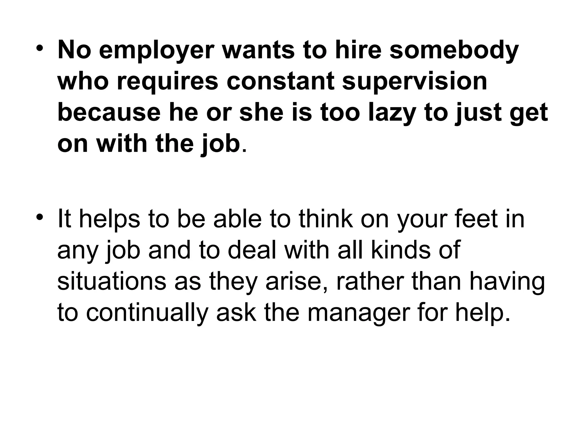 • No employer wants to hire somebody
who requires constant supervision
because he or she is too lazy to just get
on with the job.
• It helps to be able to think on your feet in
any job and to deal with all kinds of
situations as they arise, rather than having
to continually ask the manager for help.
 