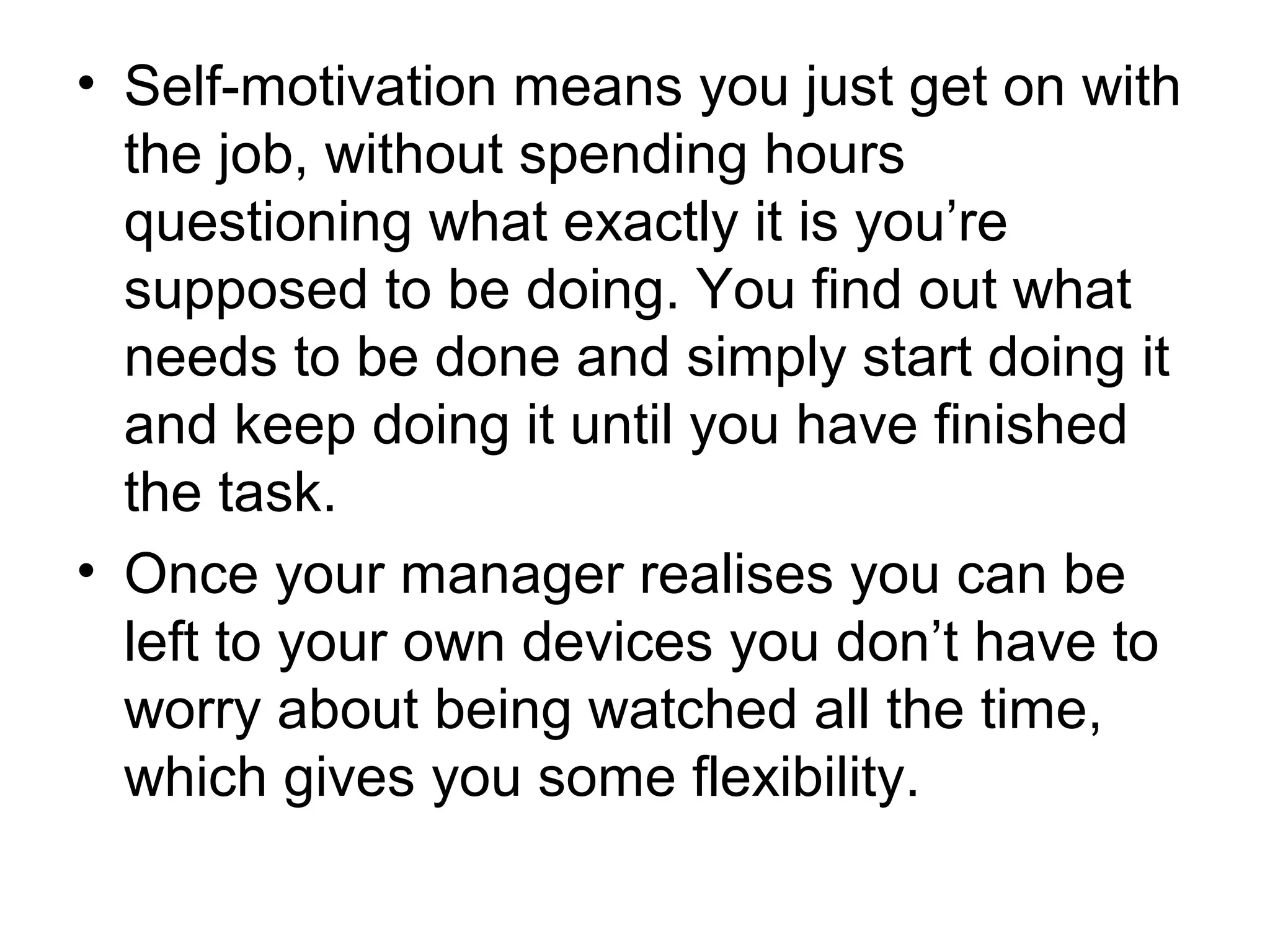 • Self-motivation means you just get on with
the job, without spending hours
questioning what exactly it is you’re
supposed to be doing. You find out what
needs to be done and simply start doing it
and keep doing it until you have finished
the task.
• Once your manager realises you can be
left to your own devices you don’t have to
worry about being watched all the time,
which gives you some flexibility.
 