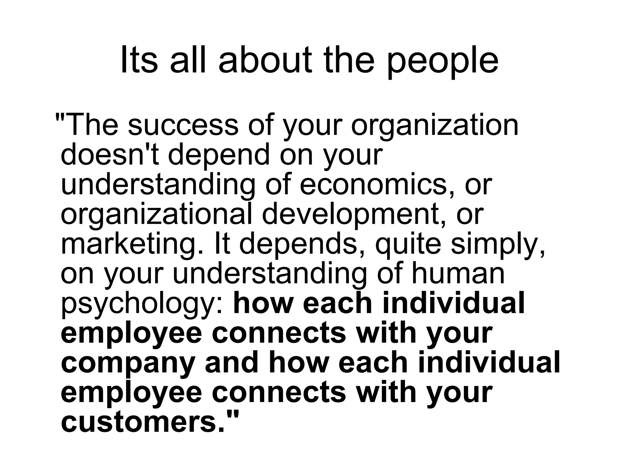 Its all about the people
"The success of your organization
doesn't depend on your
understanding of economics, or
organizational development, or
marketing. It depends, quite simply,
on your understanding of human
psychology: how each individual
employee connects with your
company and how each individual
employee connects with your
customers."
 
