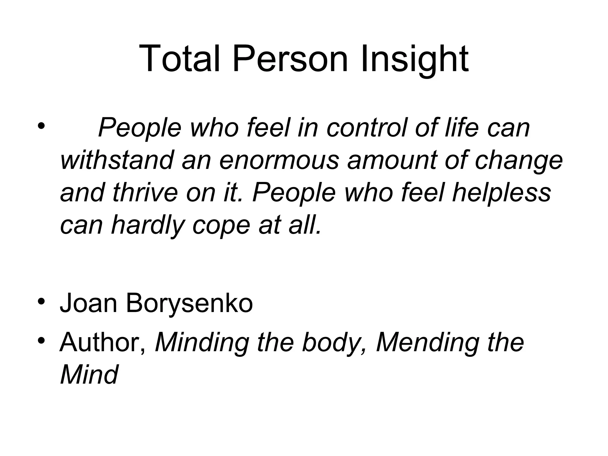 Total Person Insight
• People who feel in control of life can 
withstand an enormous amount of change 
and thrive on it. People who feel helpless 
can hardly cope at all.
• Joan Borysenko
• Author, Minding the body, Mending the 
Mind
 