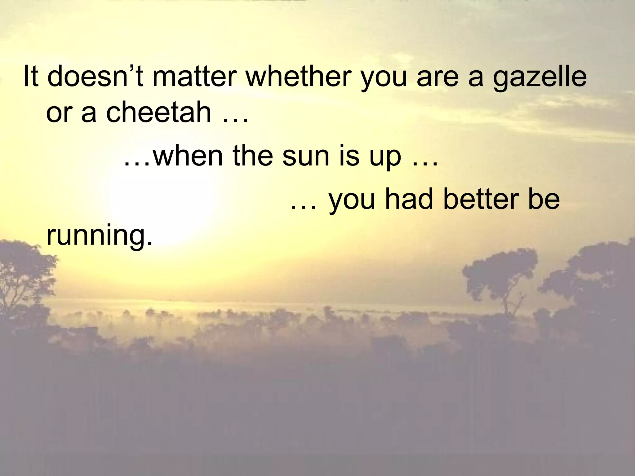 • It doesn’t matter whether you are a gazelle
or a cheetah …
• …when the sun is up …
• … you had better be
running.
•
It doesn’t matter whether you are a gazelle
or a cheetah …
…when the sun is up …
… you had better be
running.
 