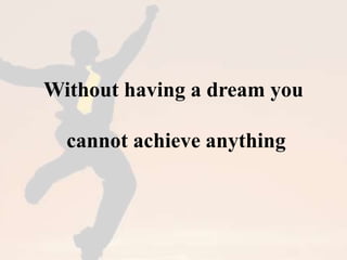 Without having a dream you 
cannot achieve anything 
 
