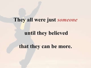 They all were just someone 
until they believed 
that they can be more. 
 