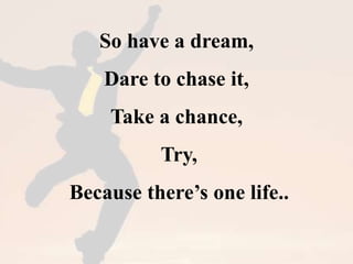 So have a dream, 
Dare to chase it, 
Take a chance, 
Try, 
Because there’s one life.. 
 