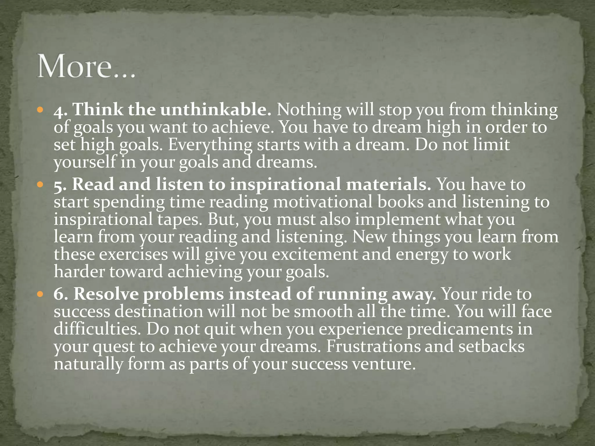  4. Think the unthinkable. Nothing will stop you from thinking
of goals you want to achieve. You have to dream high in order to
set high goals. Everything starts with a dream. Do not limit
yourself in your goals and dreams.
 5. Read and listen to inspirational materials. You have to
start spending time reading motivational books and listening to
inspirational tapes. But, you must also implement what you
learn from your reading and listening. New things you learn from
these exercises will give you excitement and energy to work
harder toward achieving your goals.
 6. Resolve problems instead of running away. Your ride to
success destination will not be smooth all the time. You will face
difficulties. Do not quit when you experience predicaments in
your quest to achieve your dreams. Frustrations and setbacks
naturally form as parts of your success venture.
 