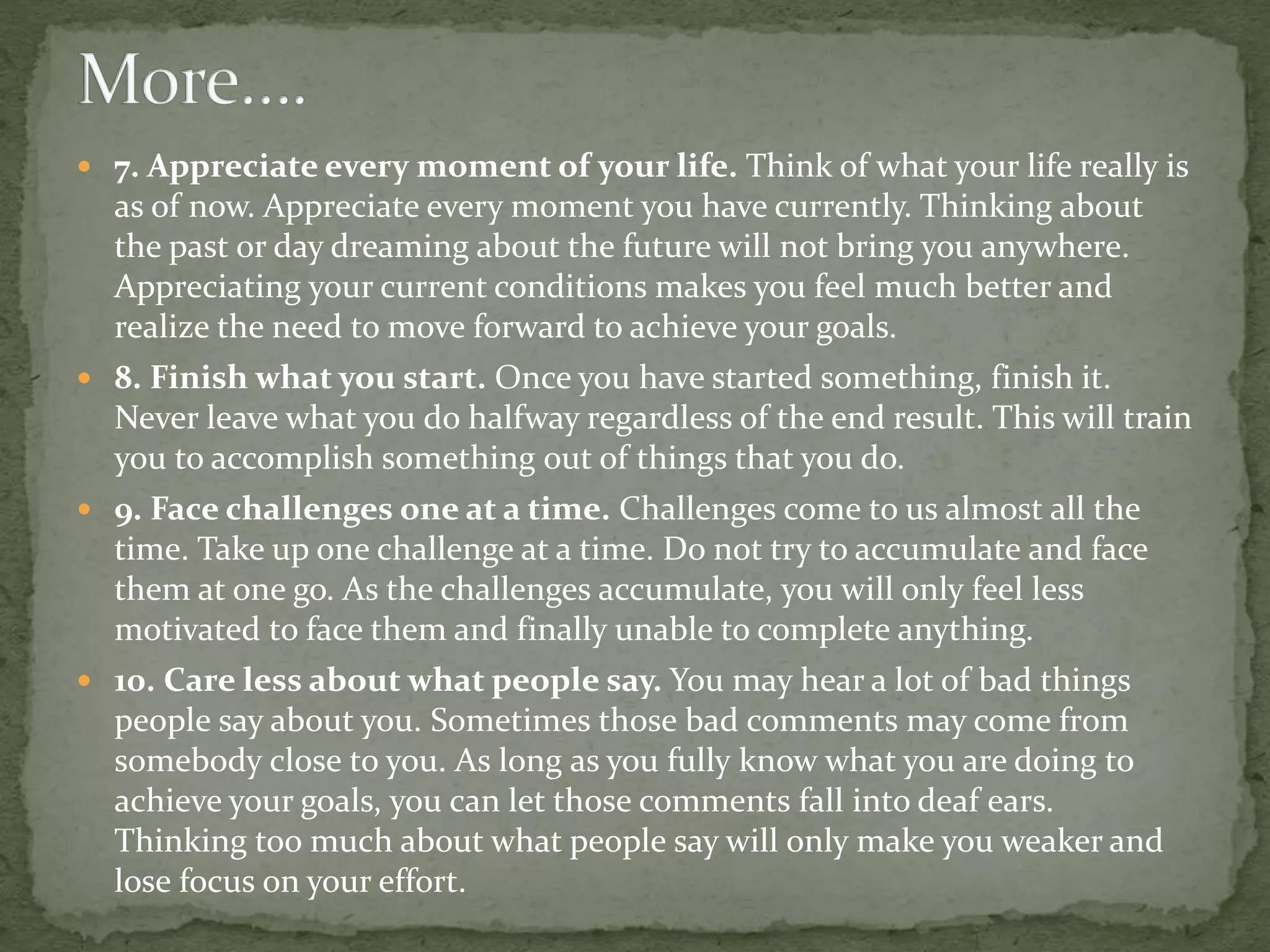  7. Appreciate every moment of your life. Think of what your life really is
as of now. Appreciate every moment you have currently. Thinking about
the past or day dreaming about the future will not bring you anywhere.
Appreciating your current conditions makes you feel much better and
realize the need to move forward to achieve your goals.
 8. Finish what you start. Once you have started something, finish it.
Never leave what you do halfway regardless of the end result. This will train
you to accomplish something out of things that you do.
 9. Face challenges one at a time. Challenges come to us almost all the
time. Take up one challenge at a time. Do not try to accumulate and face
them at one go. As the challenges accumulate, you will only feel less
motivated to face them and finally unable to complete anything.
 10. Care less about what people say. You may hear a lot of bad things
people say about you. Sometimes those bad comments may come from
somebody close to you. As long as you fully know what you are doing to
achieve your goals, you can let those comments fall into deaf ears.
Thinking too much about what people say will only make you weaker and
lose focus on your effort.
 