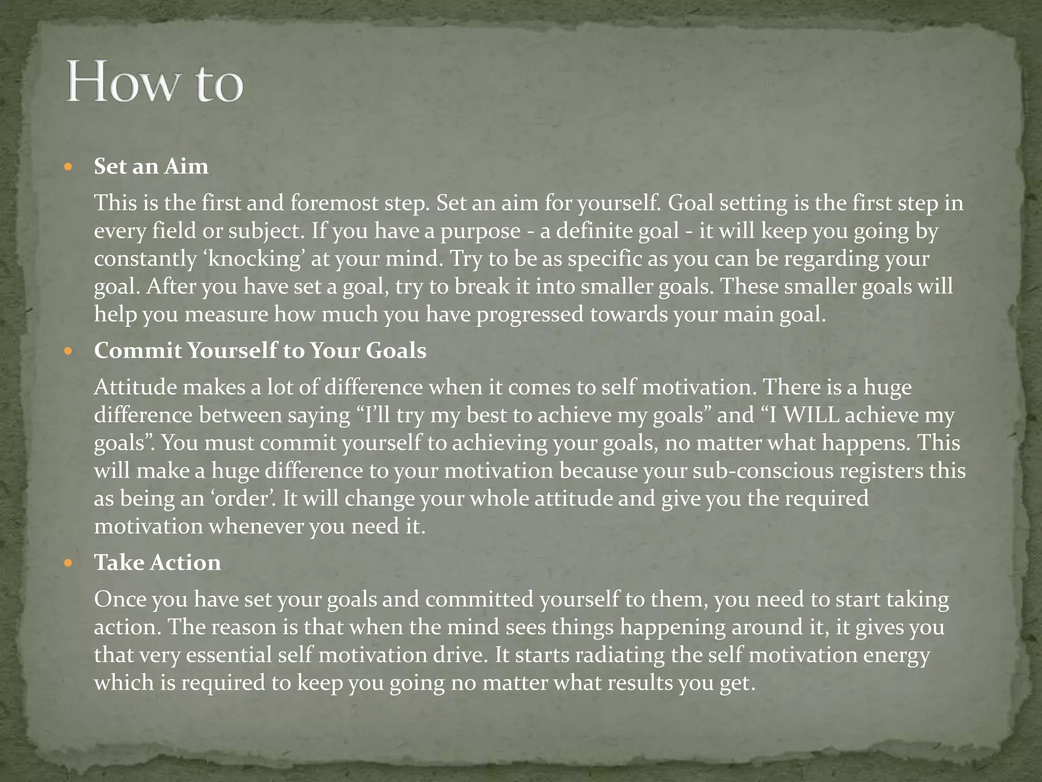 Set an Aim
This is the first and foremost step. Set an aim for yourself. Goal setting is the first step in
every field or subject. If you have a purpose - a definite goal - it will keep you going by
constantly ‘knocking’ at your mind. Try to be as specific as you can be regarding your
goal. After you have set a goal, try to break it into smaller goals. These smaller goals will
help you measure how much you have progressed towards your main goal.
 Commit Yourself to Your Goals
Attitude makes a lot of difference when it comes to self motivation. There is a huge
difference between saying “I’ll try my best to achieve my goals” and “I WILL achieve my
goals”. You must commit yourself to achieving your goals, no matter what happens. This
will make a huge difference to your motivation because your sub-conscious registers this
as being an ‘order’. It will change your whole attitude and give you the required
motivation whenever you need it.
 Take Action
Once you have set your goals and committed yourself to them, you need to start taking
action. The reason is that when the mind sees things happening around it, it gives you
that very essential self motivation drive. It starts radiating the self motivation energy
which is required to keep you going no matter what results you get.
 