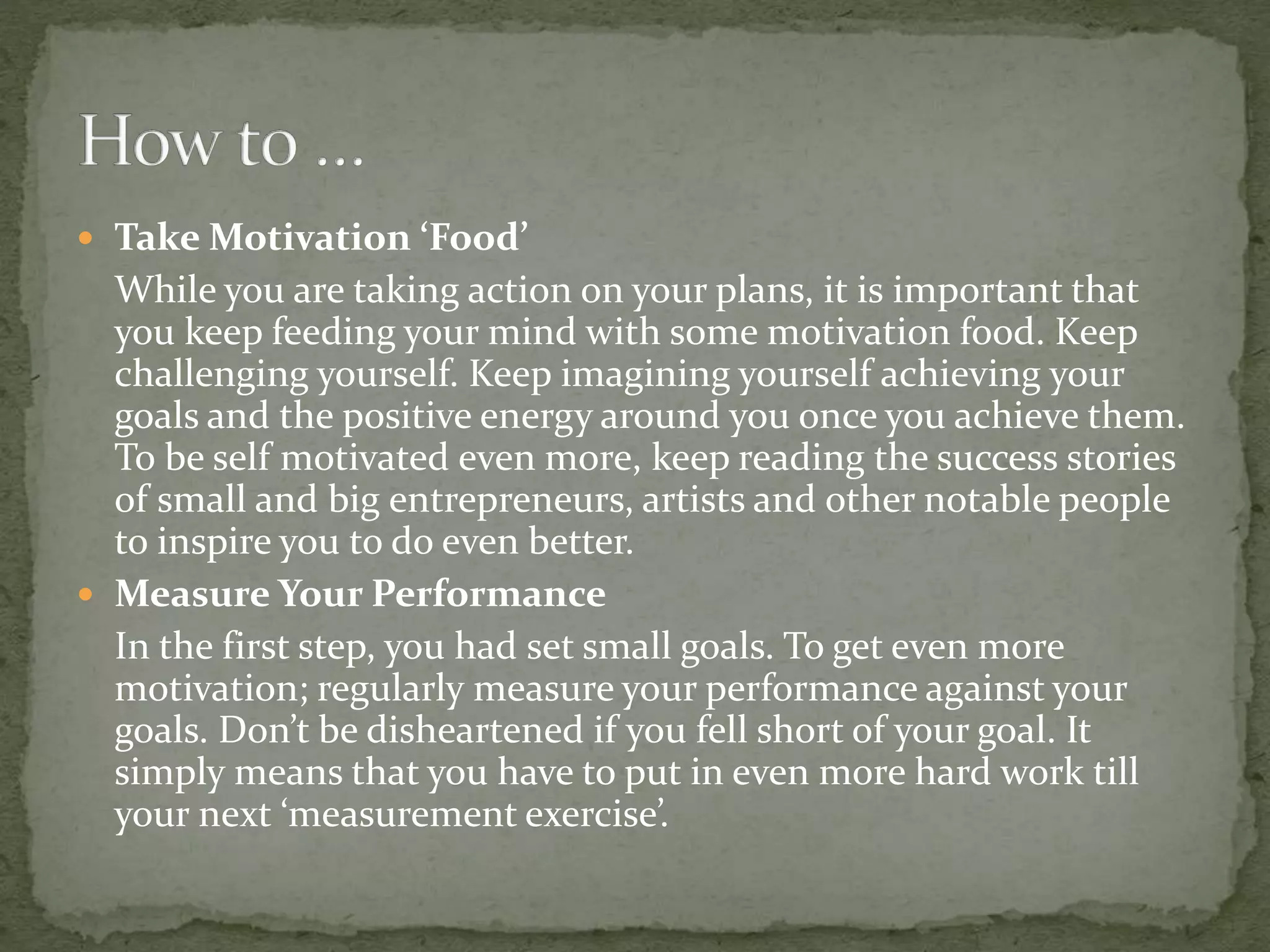  Take Motivation ‘Food’
While you are taking action on your plans, it is important that
you keep feeding your mind with some motivation food. Keep
challenging yourself. Keep imagining yourself achieving your
goals and the positive energy around you once you achieve them.
To be self motivated even more, keep reading the success stories
of small and big entrepreneurs, artists and other notable people
to inspire you to do even better.
 Measure Your Performance
In the first step, you had set small goals. To get even more
motivation; regularly measure your performance against your
goals. Don’t be disheartened if you fell short of your goal. It
simply means that you have to put in even more hard work till
your next ‘measurement exercise’.
 