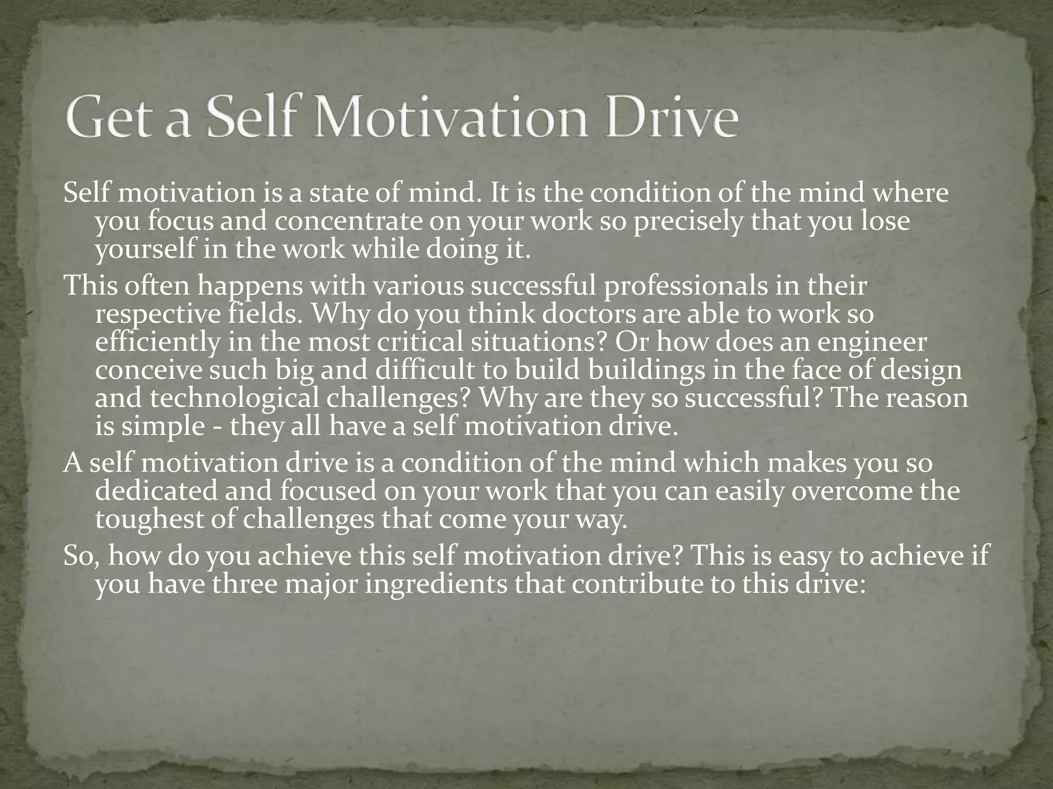 Self motivation is a state of mind. It is the condition of the mind where
you focus and concentrate on your work so precisely that you lose
yourself in the work while doing it.
This often happens with various successful professionals in their
respective fields. Why do you think doctors are able to work so
efficiently in the most critical situations? Or how does an engineer
conceive such big and difficult to build buildings in the face of design
and technological challenges? Why are they so successful? The reason
is simple - they all have a self motivation drive.
A self motivation drive is a condition of the mind which makes you so
dedicated and focused on your work that you can easily overcome the
toughest of challenges that come your way.
So, how do you achieve this self motivation drive? This is easy to achieve if
you have three major ingredients that contribute to this drive:
 
