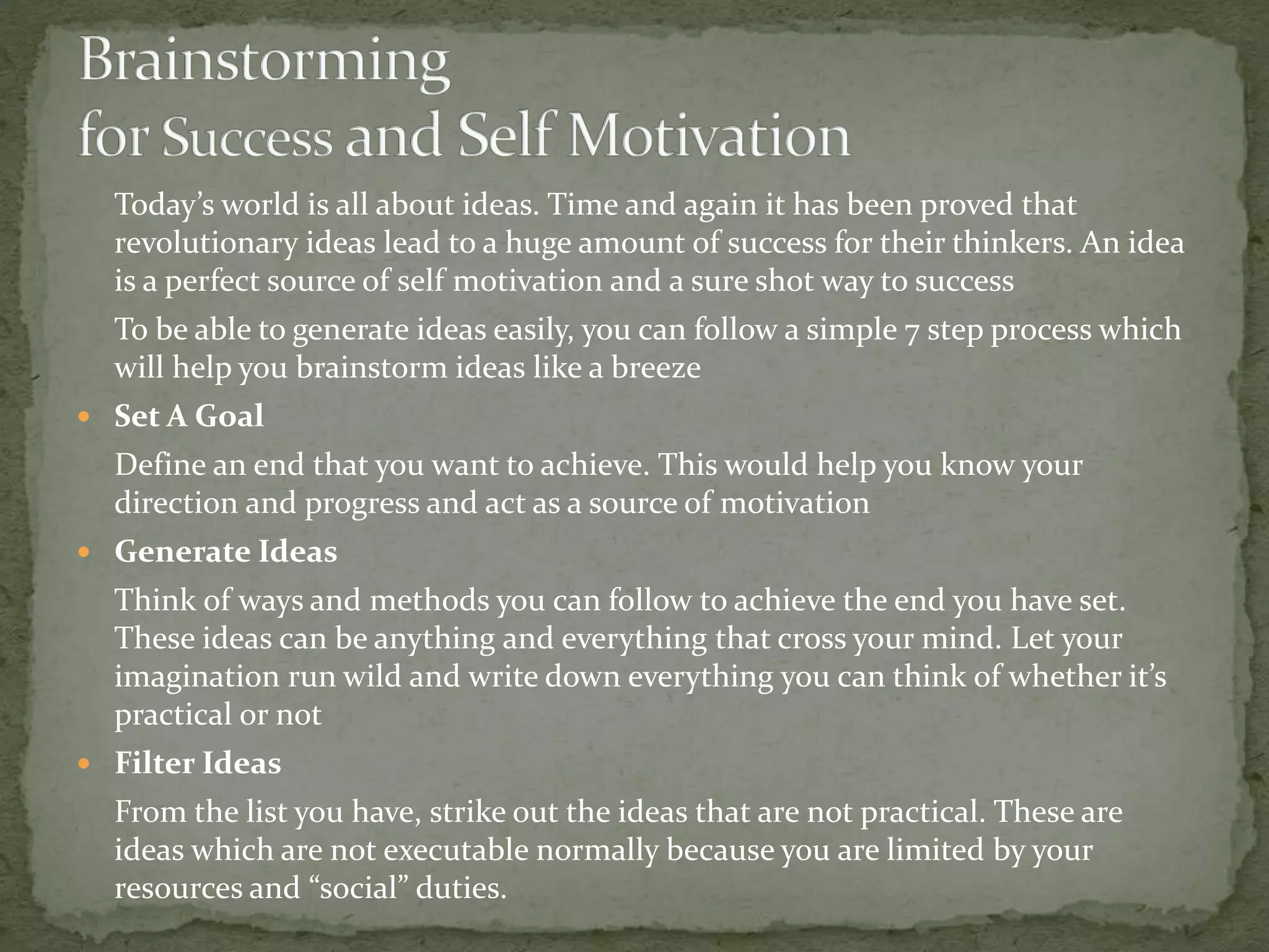 Today’s world is all about ideas. Time and again it has been proved that
revolutionary ideas lead to a huge amount of success for their thinkers. An idea
is a perfect source of self motivation and a sure shot way to success
To be able to generate ideas easily, you can follow a simple 7 step process which
will help you brainstorm ideas like a breeze
 Set A Goal
Define an end that you want to achieve. This would help you know your
direction and progress and act as a source of motivation
 Generate Ideas
Think of ways and methods you can follow to achieve the end you have set.
These ideas can be anything and everything that cross your mind. Let your
imagination run wild and write down everything you can think of whether it’s
practical or not
 Filter Ideas
From the list you have, strike out the ideas that are not practical. These are
ideas which are not executable normally because you are limited by your
resources and “social” duties.
 