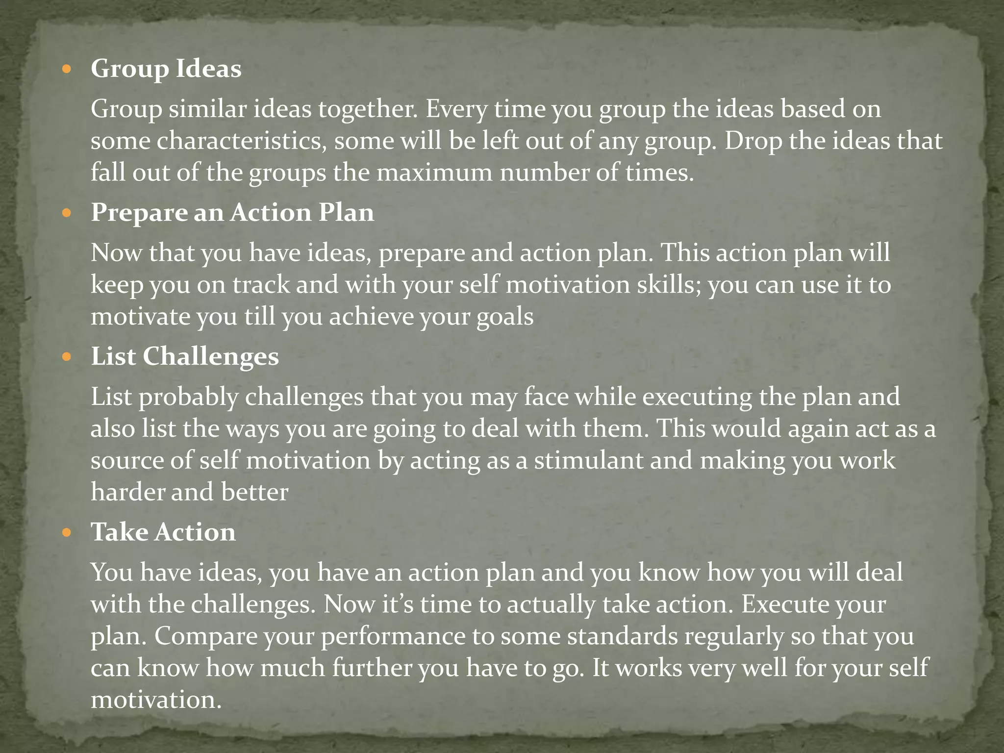  Group Ideas
Group similar ideas together. Every time you group the ideas based on
some characteristics, some will be left out of any group. Drop the ideas that
fall out of the groups the maximum number of times.
 Prepare an Action Plan
Now that you have ideas, prepare and action plan. This action plan will
keep you on track and with your self motivation skills; you can use it to
motivate you till you achieve your goals
 List Challenges
List probably challenges that you may face while executing the plan and
also list the ways you are going to deal with them. This would again act as a
source of self motivation by acting as a stimulant and making you work
harder and better
 Take Action
You have ideas, you have an action plan and you know how you will deal
with the challenges. Now it’s time to actually take action. Execute your
plan. Compare your performance to some standards regularly so that you
can know how much further you have to go. It works very well for your self
motivation.
 