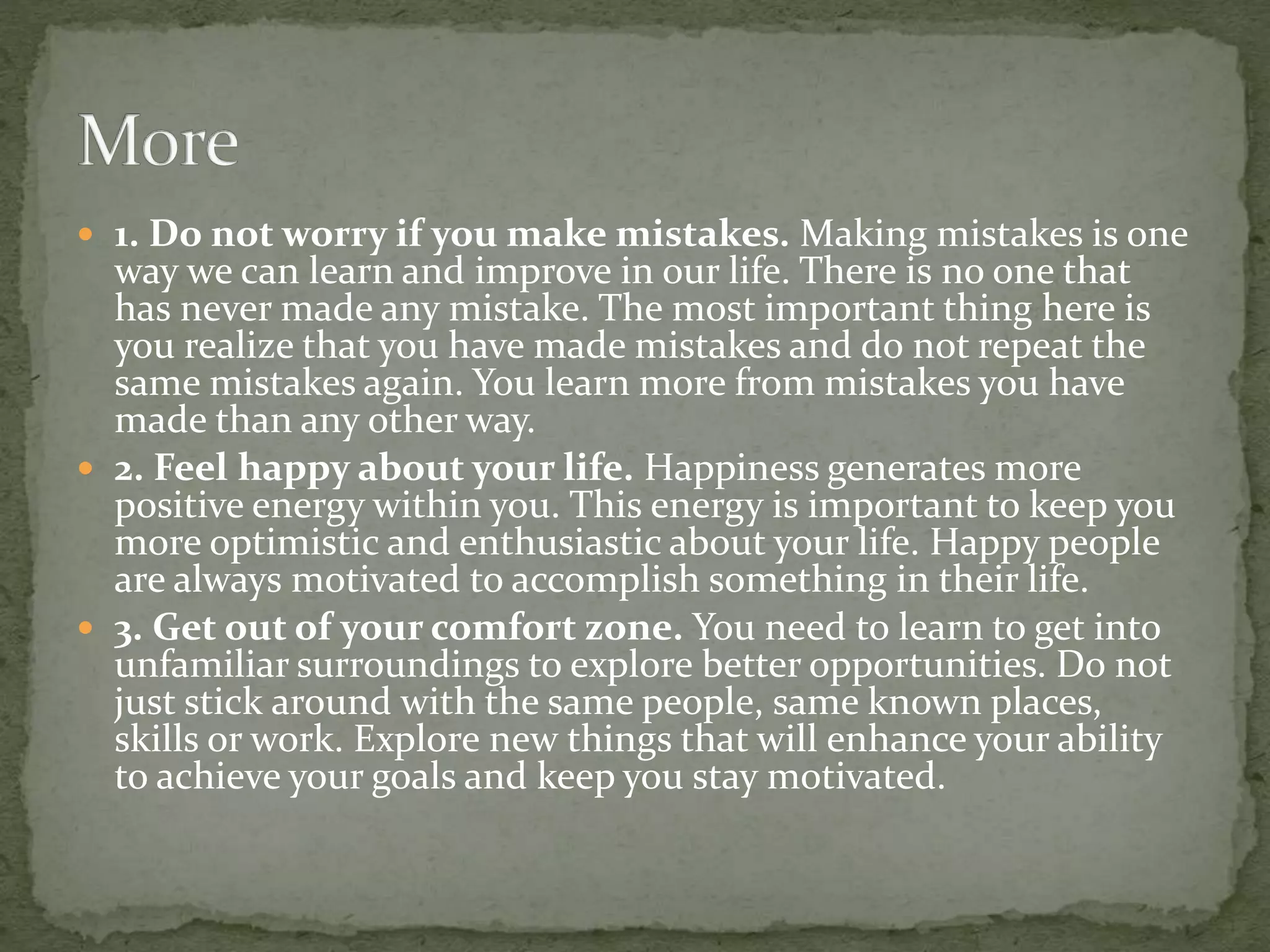  1. Do not worry if you make mistakes. Making mistakes is one
way we can learn and improve in our life. There is no one that
has never made any mistake. The most important thing here is
you realize that you have made mistakes and do not repeat the
same mistakes again. You learn more from mistakes you have
made than any other way.
 2. Feel happy about your life. Happiness generates more
positive energy within you. This energy is important to keep you
more optimistic and enthusiastic about your life. Happy people
are always motivated to accomplish something in their life.
 3. Get out of your comfort zone. You need to learn to get into
unfamiliar surroundings to explore better opportunities. Do not
just stick around with the same people, same known places,
skills or work. Explore new things that will enhance your ability
to achieve your goals and keep you stay motivated.
 