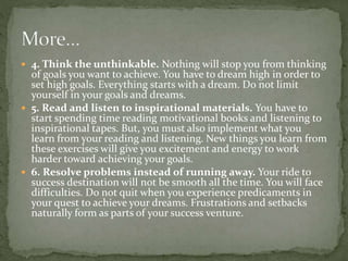  4. Think the unthinkable. Nothing will stop you from thinking
of goals you want to achieve. You have to dream high in order to
set high goals. Everything starts with a dream. Do not limit
yourself in your goals and dreams.
 5. Read and listen to inspirational materials. You have to
start spending time reading motivational books and listening to
inspirational tapes. But, you must also implement what you
learn from your reading and listening. New things you learn from
these exercises will give you excitement and energy to work
harder toward achieving your goals.
 6. Resolve problems instead of running away. Your ride to
success destination will not be smooth all the time. You will face
difficulties. Do not quit when you experience predicaments in
your quest to achieve your dreams. Frustrations and setbacks
naturally form as parts of your success venture.
 