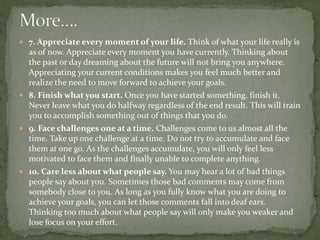  7. Appreciate every moment of your life. Think of what your life really is
as of now. Appreciate every moment you have currently. Thinking about
the past or day dreaming about the future will not bring you anywhere.
Appreciating your current conditions makes you feel much better and
realize the need to move forward to achieve your goals.
 8. Finish what you start. Once you have started something, finish it.
Never leave what you do halfway regardless of the end result. This will train
you to accomplish something out of things that you do.
 9. Face challenges one at a time. Challenges come to us almost all the
time. Take up one challenge at a time. Do not try to accumulate and face
them at one go. As the challenges accumulate, you will only feel less
motivated to face them and finally unable to complete anything.
 10. Care less about what people say. You may hear a lot of bad things
people say about you. Sometimes those bad comments may come from
somebody close to you. As long as you fully know what you are doing to
achieve your goals, you can let those comments fall into deaf ears.
Thinking too much about what people say will only make you weaker and
lose focus on your effort.
 