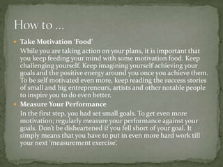  Take Motivation ‘Food’
While you are taking action on your plans, it is important that
you keep feeding your mind with some motivation food. Keep
challenging yourself. Keep imagining yourself achieving your
goals and the positive energy around you once you achieve them.
To be self motivated even more, keep reading the success stories
of small and big entrepreneurs, artists and other notable people
to inspire you to do even better.
 Measure Your Performance
In the first step, you had set small goals. To get even more
motivation; regularly measure your performance against your
goals. Don’t be disheartened if you fell short of your goal. It
simply means that you have to put in even more hard work till
your next ‘measurement exercise’.
 