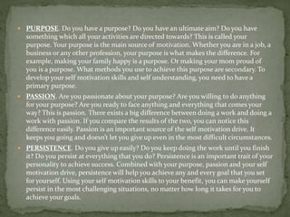  PURPOSE. Do you have a purpose? Do you have an ultimate aim? Do you have
something which all your activities are directed towards? This is called your
purpose. Your purpose is the main source of motivation. Whether you are in a job, a
business or any other profession, your purpose is what makes the difference. For
example, making your family happy is a purpose. Or making your mom proud of
you is a purpose. What methods you use to achieve this purpose are secondary. To
develop your self motivation skills and self understanding, you need to have a
primary purpose.
 PASSION. Are you passionate about your purpose? Are you willing to do anything
for your purpose? Are you ready to face anything and everything that comes your
way? This is passion. There exists a big difference between doing a work and doing a
work with passion. If you compare the results of the two, you can notice this
difference easily. Passion is an important source of the self motivation drive. It
keeps you going and doesn’t let you give up even in the most difficult circumstances.
 PERSISTENCE. Do you give up easily? Do you keep doing the work until you finish
it? Do you persist at everything that you do? Persistence is an important trait of your
personality to achieve success. Combined with your purpose, passion and your self
motivation drive, persistence will help you achieve any and every goal that you set
for yourself. Using your self motivation skills to your benefit, you can make yourself
persist in the most challenging situations, no matter how long it takes for you to
achieve your goals.
 
