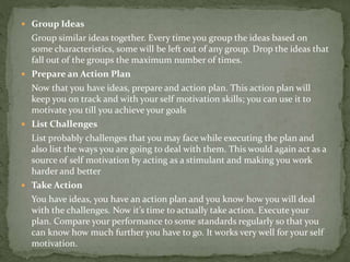  Group Ideas
Group similar ideas together. Every time you group the ideas based on
some characteristics, some will be left out of any group. Drop the ideas that
fall out of the groups the maximum number of times.
 Prepare an Action Plan
Now that you have ideas, prepare and action plan. This action plan will
keep you on track and with your self motivation skills; you can use it to
motivate you till you achieve your goals
 List Challenges
List probably challenges that you may face while executing the plan and
also list the ways you are going to deal with them. This would again act as a
source of self motivation by acting as a stimulant and making you work
harder and better
 Take Action
You have ideas, you have an action plan and you know how you will deal
with the challenges. Now it’s time to actually take action. Execute your
plan. Compare your performance to some standards regularly so that you
can know how much further you have to go. It works very well for your self
motivation.
 