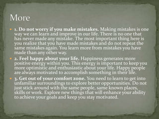  1. Do not worry if you make mistakes. Making mistakes is one
way we can learn and improve in our life. There is no one that
has never made any mistake. The most important thing here is
you realize that you have made mistakes and do not repeat the
same mistakes again. You learn more from mistakes you have
made than any other way.
 2. Feel happy about your life. Happiness generates more
positive energy within you. This energy is important to keep you
more optimistic and enthusiastic about your life. Happy people
are always motivated to accomplish something in their life.
 3. Get out of your comfort zone. You need to learn to get into
unfamiliar surroundings to explore better opportunities. Do not
just stick around with the same people, same known places,
skills or work. Explore new things that will enhance your ability
to achieve your goals and keep you stay motivated.
 