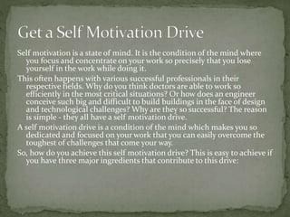 Self motivation is a state of mind. It is the condition of the mind where
you focus and concentrate on your work so precisely that you lose
yourself in the work while doing it.
This often happens with various successful professionals in their
respective fields. Why do you think doctors are able to work so
efficiently in the most critical situations? Or how does an engineer
conceive such big and difficult to build buildings in the face of design
and technological challenges? Why are they so successful? The reason
is simple - they all have a self motivation drive.
A self motivation drive is a condition of the mind which makes you so
dedicated and focused on your work that you can easily overcome the
toughest of challenges that come your way.
So, how do you achieve this self motivation drive? This is easy to achieve if
you have three major ingredients that contribute to this drive:
 