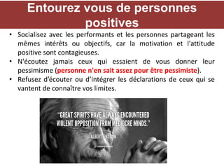 • Socialisez avec les performants et les personnes partageant les
mêmes intérêts ou objectifs, car la motivation et l'attitude
positive sont contagieuses.
• N'écoutez jamais ceux qui essaient de vous donner leur
pessimisme (personne n'en sait assez pour être pessimiste).
• Refusez d’écouter ou d’intégrer les déclarations de ceux qui se
vantent de connaître vos limites.
Entourez vous de personnes
positives
 