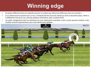 Winning edge
• de petites différences dans les capacités peuvent se traduire par d’énormes différences dans les résultats ».
• Si un cheval arrive en premier par un nez, il remporte dix fois le prix du cheval qui vient en deuxième place, même si
la différence n’est qu’un nez, voire de quelques centimètres, dans un photo finish.
• Les petits changements dans les domaines qui sont absolument essentiels à votre succès peuvent conduire à des
résultats vraiment spectaculaires pour votre performance globale.
 
