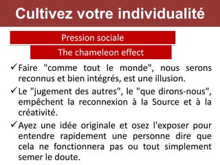 Faire "comme tout le monde", nous serons
reconnus et bien intégrés, est une illusion.
Le "jugement des autres", le "que dirons-nous",
empêchent la reconnexion à la Source et à la
créativité.
Ayez une idée originale et osez l'exposer pour
entendre rapidement une personne dire que
cela ne fonctionnera pas ou tout simplement
semer le doute.
Pression sociale
The chameleon effect
Cultivez votre individualité
 