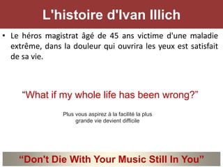 • Le héros magistrat âgé de 45 ans victime d'une maladie
extrême, dans la douleur qui ouvrira les yeux est satisfait
de sa vie.
“What if my whole life has been wrong?”
L'histoire d'Ivan Illich
“Don't Die With Your Music Still In You”
Plus vous aspirez à la facilité la plus
grande vie devient difficile
 