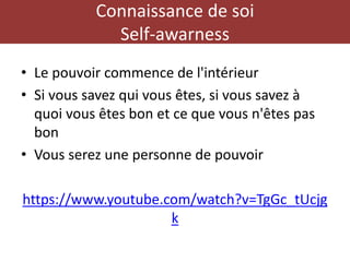 Connaissance de soi
Self-awarness
• Le pouvoir commence de l'intérieur
• Si vous savez qui vous êtes, si vous savez à
quoi vous êtes bon et ce que vous n'êtes pas
bon
• Vous serez une personne de pouvoir
https://www.youtube.com/watch?v=TgGc_tUcjg
k
 