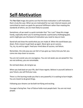 Self-Motivation
The Yes I Can image also points out that the best motivation is self-motivation;
that is truly the case. When we are motivated for our own internal reasons and
committed to reach our goals for personal fulfillment rather than meeting the
standards of others, we are more likely to succeed.
Sometimes, all we need is a quick reminder that “Yes I can!” Keep this image
handy, especially when you’re working towards a particularly challenging goal,
and it might give you the boost of motivation you need to stay on track.
Stand tall and show the world what you are made of. When the world beats you
down, find a reason to get back up again. Never give up on success.
Try, try, try and try again. Feed your mind ideas of success, not failure.
Remember, the only way you can fail is if you give up. Every time you fail, you
come one step closer to success.
You are not scared; you are courageous. You are not weak; you are powerful. You
are not ordinary, you are remarkable.
Do not back down, do not give up.
When you look back on your life, don't have regrets. Believe in yourself, believe in
your future, you will find your way.
There is a fire burning inside you that is very powerful; it is waiting to burn bright.
You are meant to do great things.
Following your dreams can be both terrifying and exciting.
Courage is facing fear. Fear of failure holds most people back. You are not most
people.
 