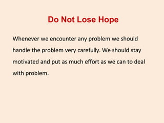Do Not Lose Hope
Whenever we encounter any problem we should
handle the problem very carefully. We should stay
motivated and put as much effort as we can to deal
with problem.
 