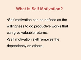 What is Self Motivation?
•Self motivation can be defined as the
willingness to do productive works that
can give valuable returns.
•Self motivation skill removes the
dependency on others.
 