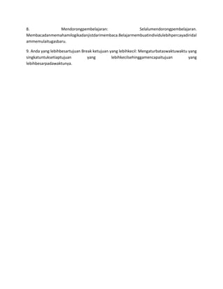 8.              Mendorongpembelajaran:               Selalumendorongpembelajaran.
Membacadanmemahamilogikadanjistdarimembaca.Belajarmembuatindividulebihpercayadiridal
ammemulaitugasbaru.

9. Anda yang lebihbesartujuan Break ketujuan yang lebihkecil: Mengaturbataswaktuwaktu yang
singkatuntuksetiaptujuan         yang         lebihkecilsehinggamencapaitujuan        yang
lebihbesarpadawaktunya.
 