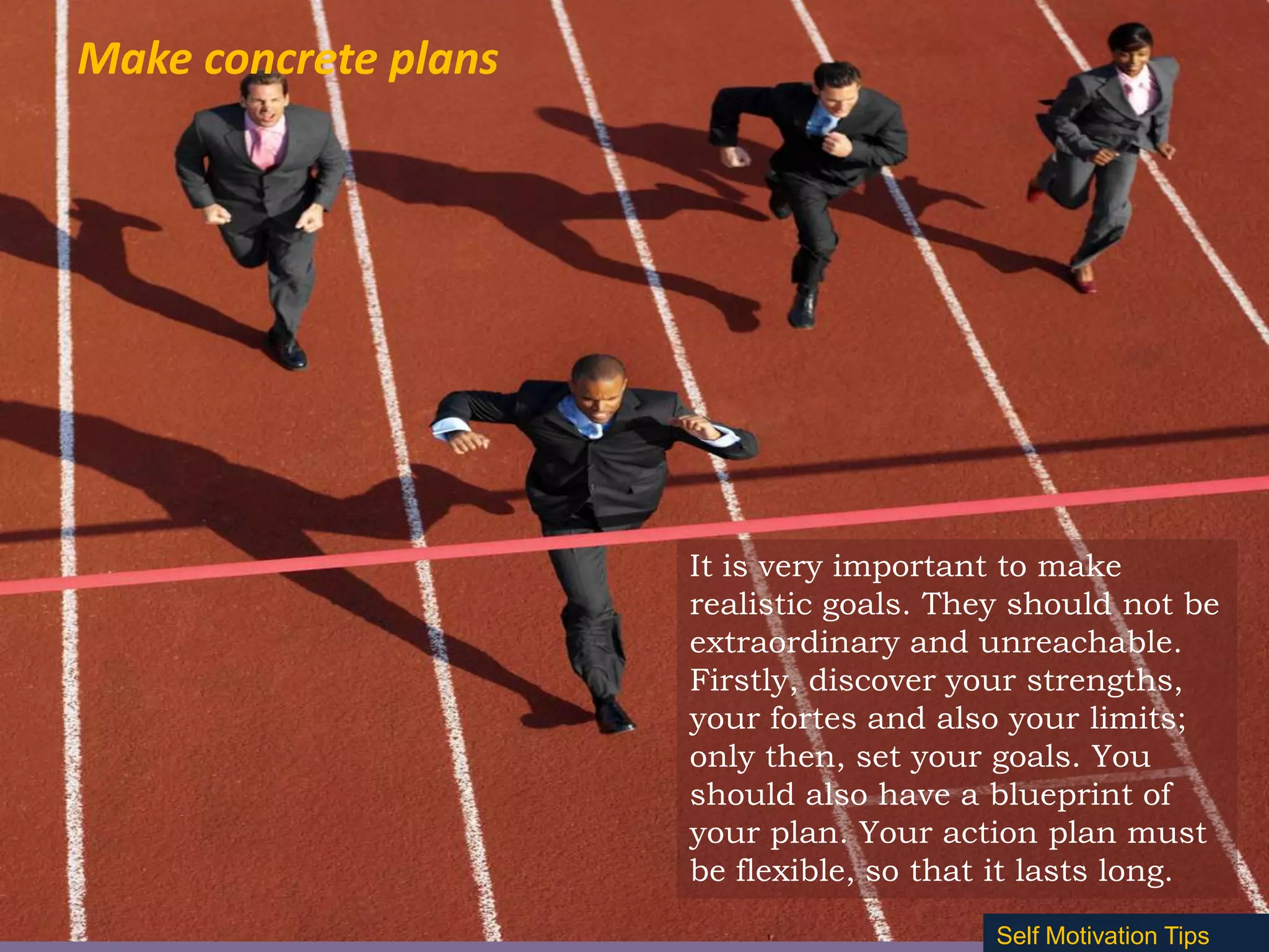 Make concrete plans

It is very important to make
realistic goals. They should not be
extraordinary and unreachable.
Firstly, discover your strengths,
your fortes and also your limits;
only then, set your goals. You
should also have a blueprint of
your plan. Your action plan must
be flexible, so that it lasts long.
Self Motivation Tips

 