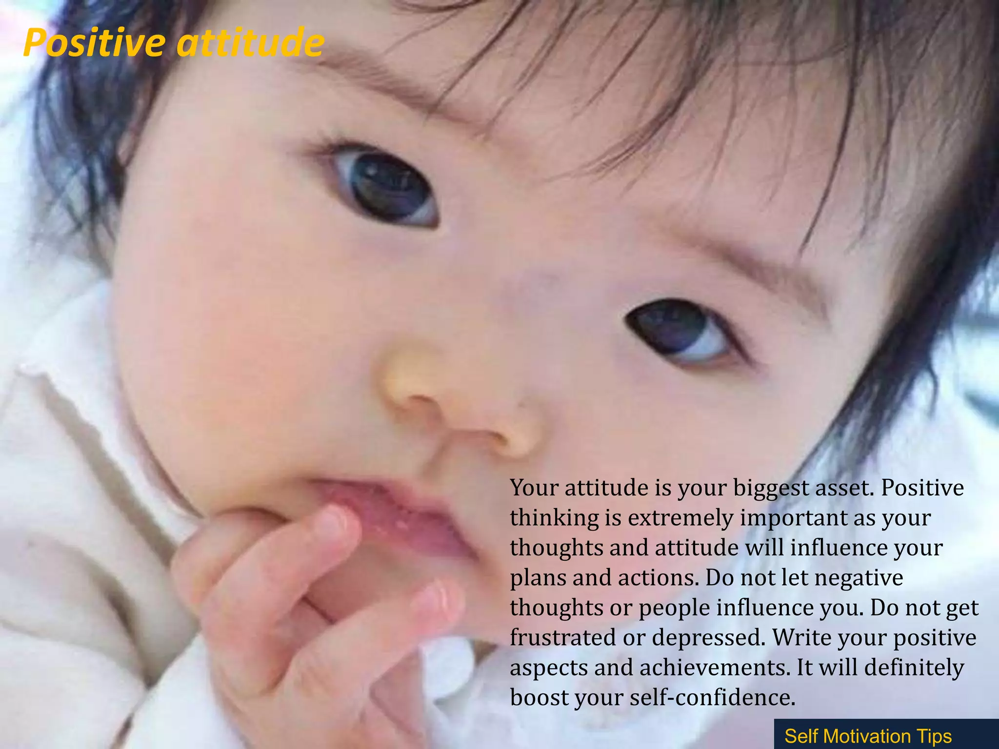 Positive attitude

Your attitude is your biggest asset. Positive
thinking is extremely important as your
thoughts and attitude will influence your
plans and actions. Do not let negative
thoughts or people influence you. Do not get
frustrated or depressed. Write your positive
aspects and achievements. It will definitely
boost your self-confidence.
Self Motivation Tips

 