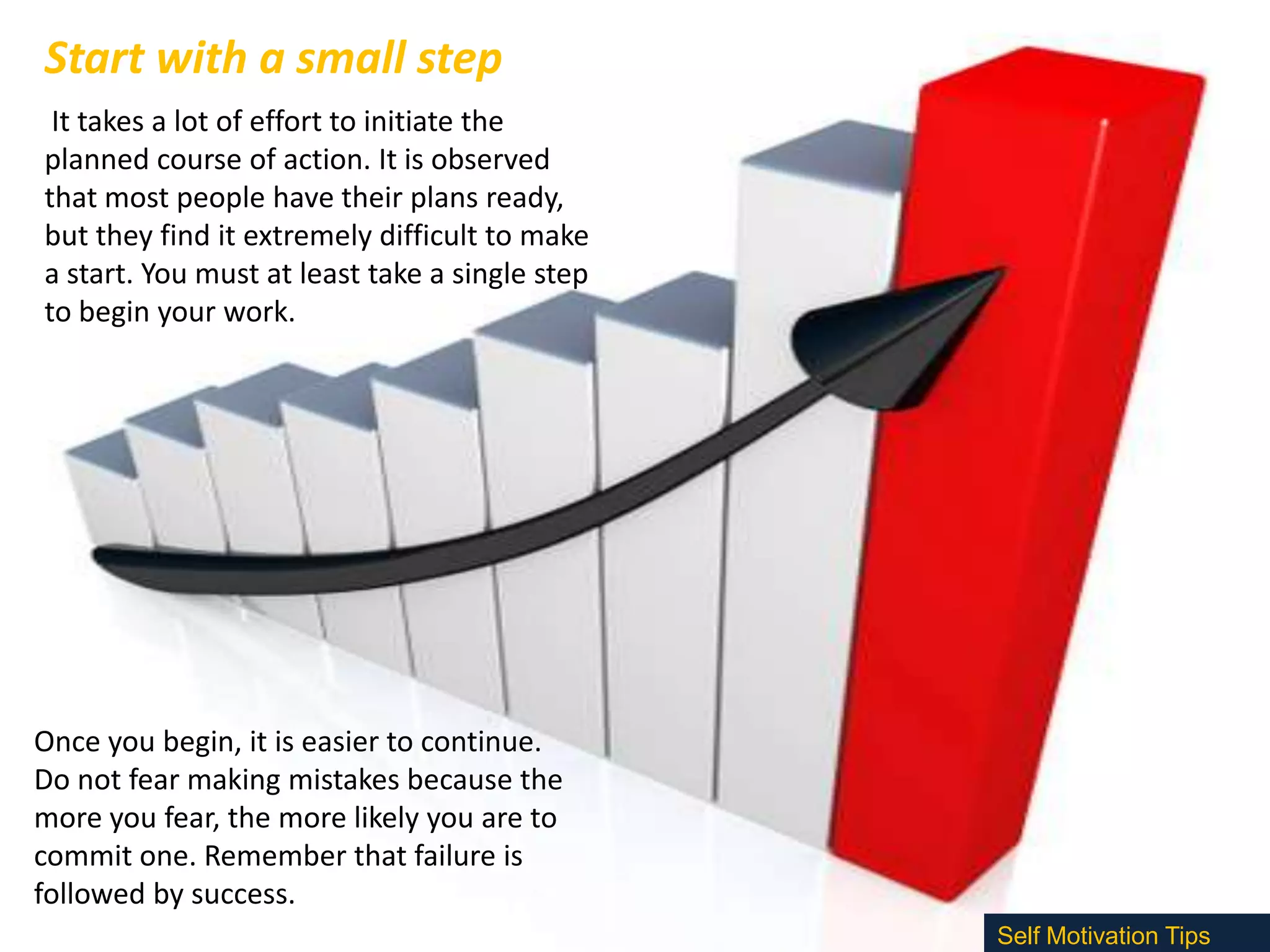 Start with a small step
It takes a lot of effort to initiate the
planned course of action. It is observed
that most people have their plans ready,
but they find it extremely difficult to make
a start. You must at least take a single step
to begin your work.

Once you begin, it is easier to continue.
Do not fear making mistakes because the
more you fear, the more likely you are to
commit one. Remember that failure is
followed by success.
Self Motivation Tips

 