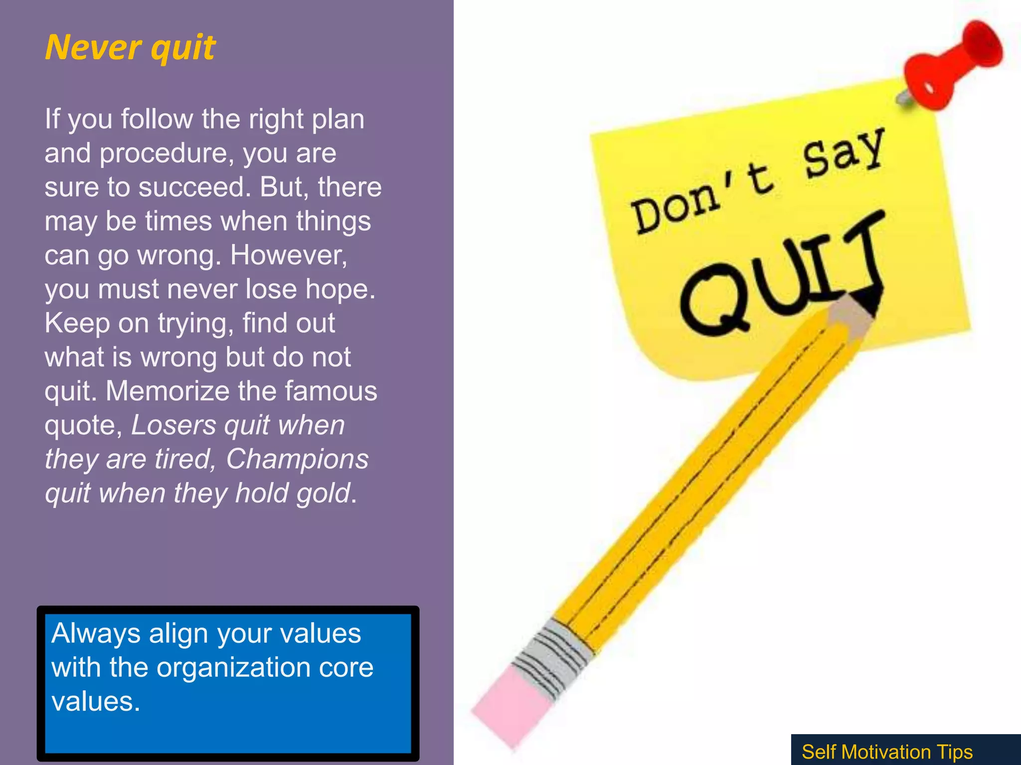 Never quit
If you follow the right plan
and procedure, you are
sure to succeed. But, there
may be times when things
can go wrong. However,
you must never lose hope.
Keep on trying, find out
what is wrong but do not
quit. Memorize the famous
quote, Losers quit when
they are tired, Champions
quit when they hold gold.

Always align your values
with the organization core
values.
Self Motivation Tips

 