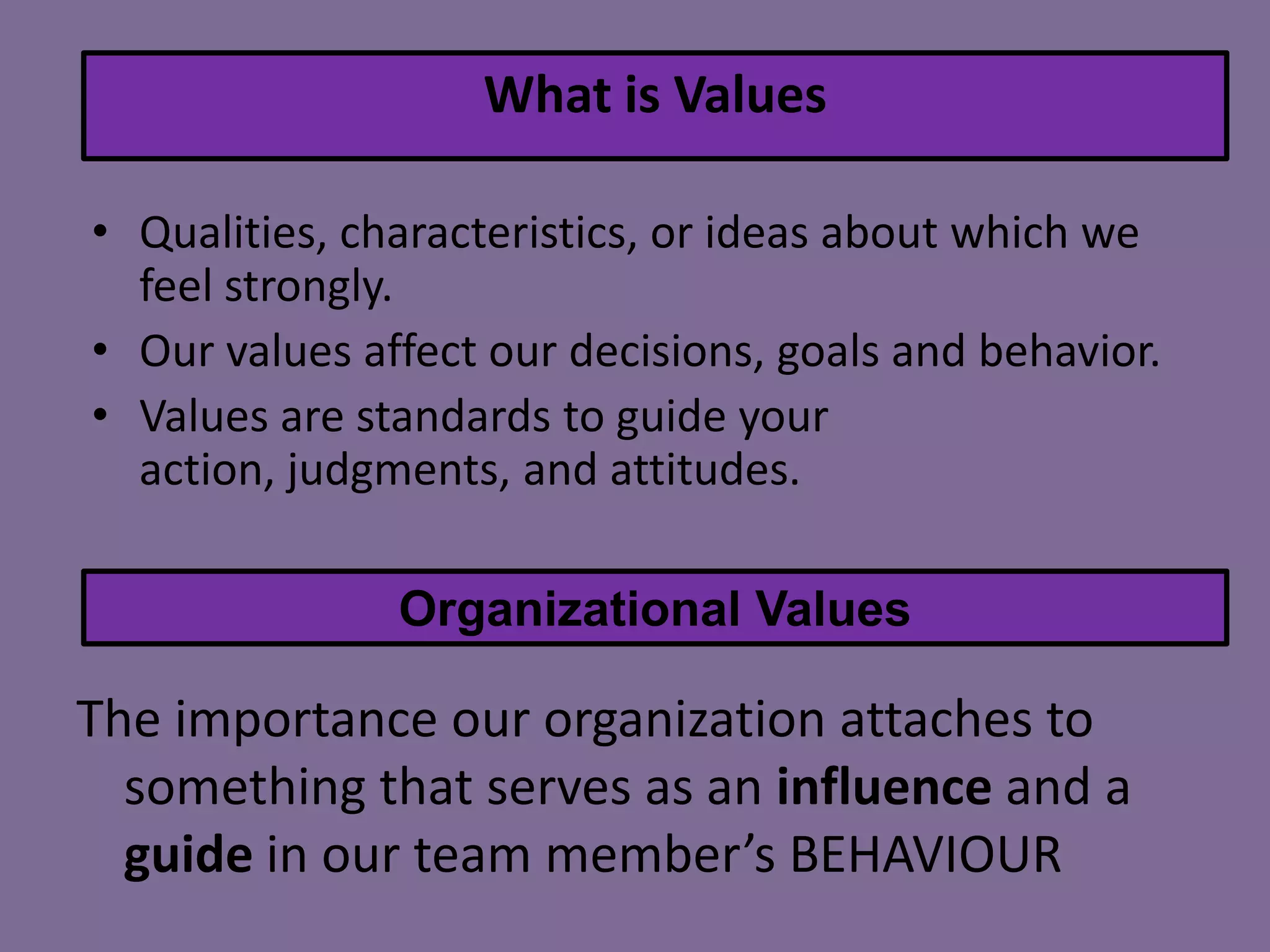 What is Values
• Qualities, characteristics, or ideas about which we
feel strongly.
• Our values affect our decisions, goals and behavior.
• Values are standards to guide your
action, judgments, and attitudes.
Organizational Values

The importance our organization attaches to
something that serves as an influence and a
guide in our team member’s BEHAVIOUR

 