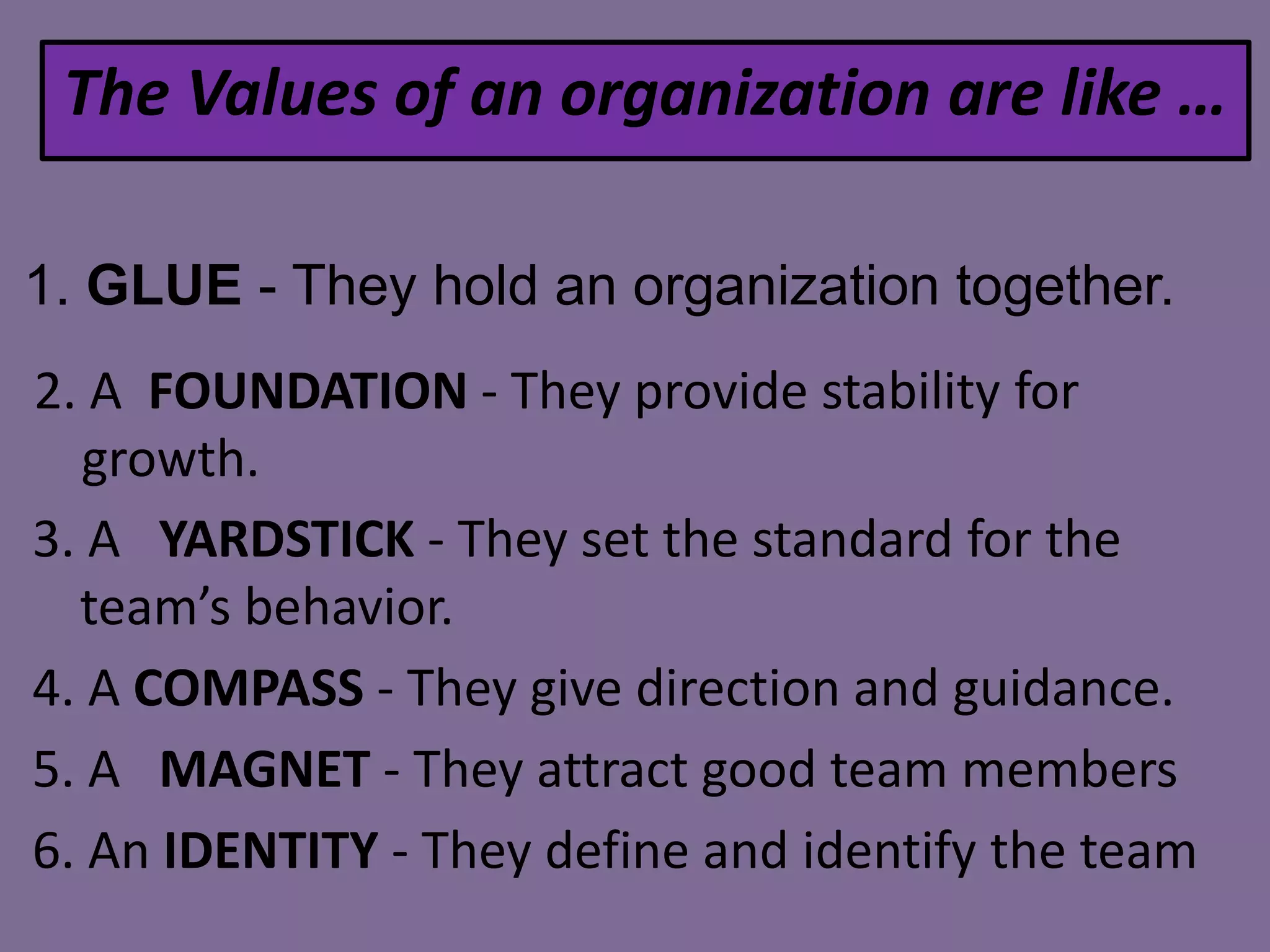 The Values of an organization are like …
1. GLUE - They hold an organization together.
2. A FOUNDATION - They provide stability for
growth.
3. A YARDSTICK - They set the standard for the
team’s behavior.
4. A COMPASS - They give direction and guidance.
5. A MAGNET - They attract good team members
6. An IDENTITY - They define and identify the team

 