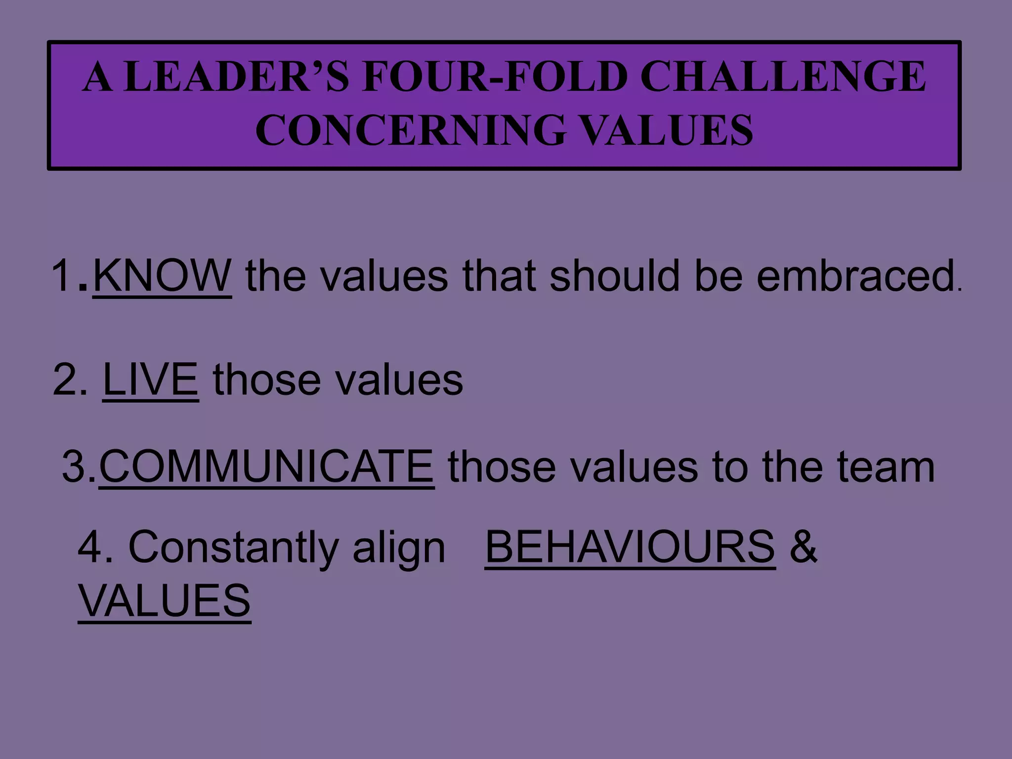 A LEADER’S FOUR-FOLD CHALLENGE
CONCERNING VALUES
1.KNOW the values that should be embraced.
2. LIVE those values
3.COMMUNICATE those values to the team
4. Constantly align BEHAVIOURS &
VALUES

 
