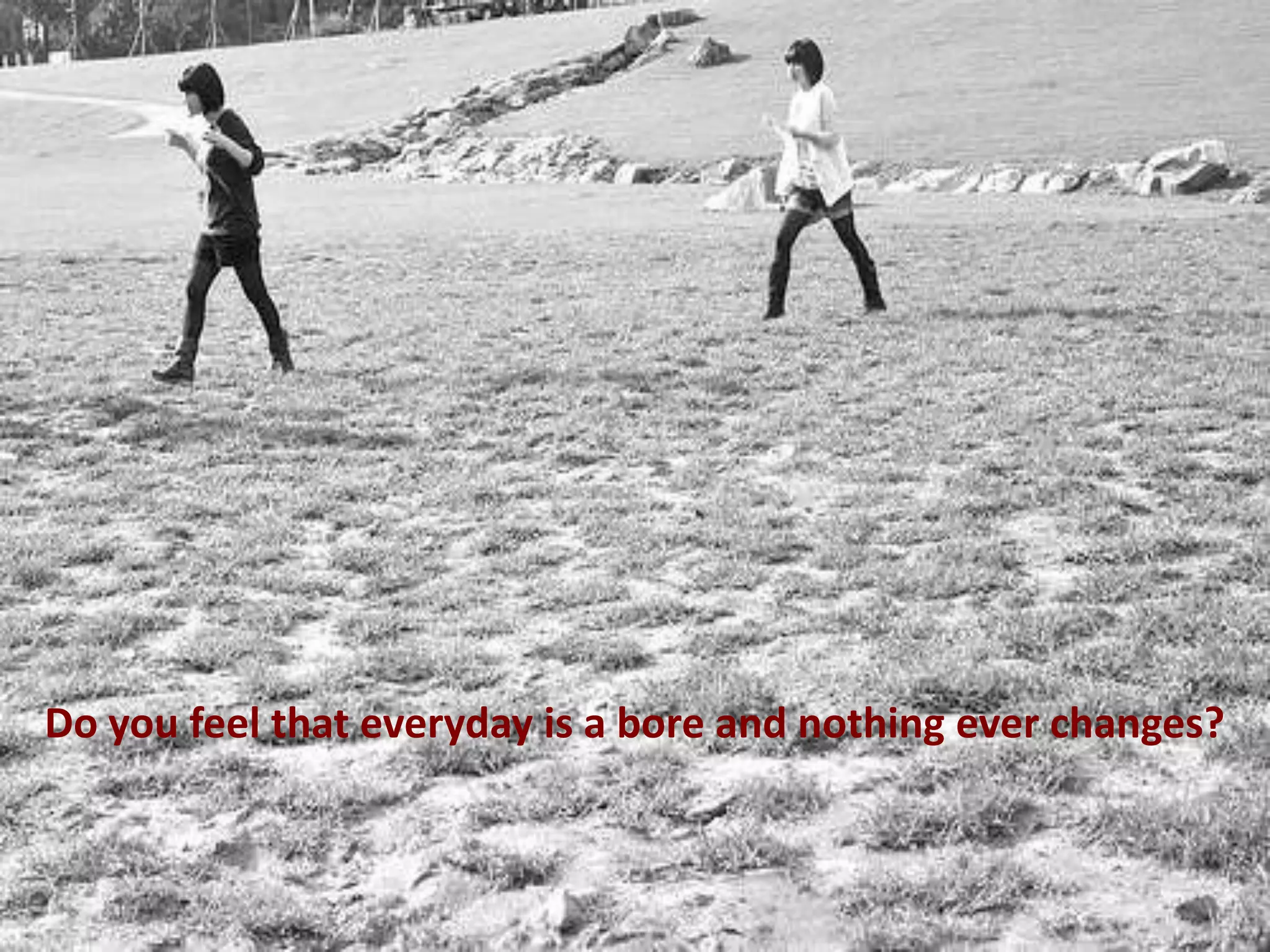 Do you feel that everyday is a bore and nothing ever changes?

 