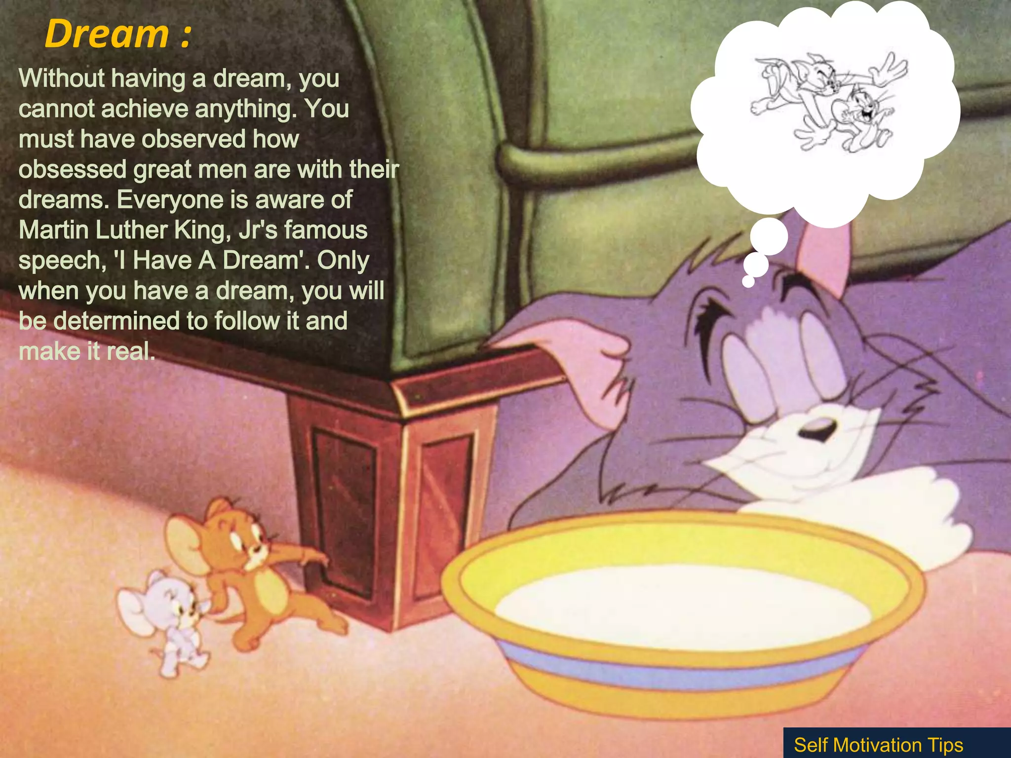 Dream :
Without having a dream, you
cannot achieve anything. You
must have observed how
obsessed great men are with their
dreams. Everyone is aware of
Martin Luther King, Jr's famous
speech, 'I Have A Dream'. Only
when you have a dream, you will
be determined to follow it and
make it real.

Self Motivation Tips

 