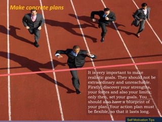 Make concrete plans

It is very important to make
realistic goals. They should not be
extraordinary and unreachable.
Firstly, discover your strengths,
your fortes and also your limits;
only then, set your goals. You
should also have a blueprint of
your plan. Your action plan must
be flexible, so that it lasts long.
Self Motivation Tips

 