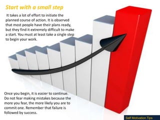 Start with a small step
It takes a lot of effort to initiate the
planned course of action. It is observed
that most people have their plans ready,
but they find it extremely difficult to make
a start. You must at least take a single step
to begin your work.

Once you begin, it is easier to continue.
Do not fear making mistakes because the
more you fear, the more likely you are to
commit one. Remember that failure is
followed by success.
Self Motivation Tips

 