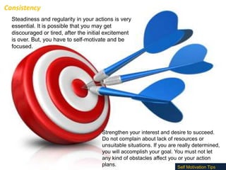 Consistency
Steadiness and regularity in your actions is very
essential. It is possible that you may get
discouraged or tired, after the initial excitement
is over. But, you have to self-motivate and be
focused.

Strengthen your interest and desire to succeed.
Do not complain about lack of resources or
unsuitable situations. If you are really determined,
you will accomplish your goal. You must not let
any kind of obstacles affect you or your action
plans.
Self Motivation Tips

 